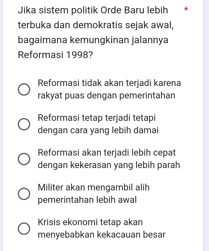 Jika sistem politik Orde Baru lebih *
terbuka dan demokratis sejak awal,
bagaimana kemungkinan jalannya
Reformasi 1998?
Reformasi tidak akan terjadi karena
rakyat puas dengan pemerintahan
Reformasi tetap terjadi tetapi
dengan cara yang lebih damai
Reformasi akan terjadi lebih cepat
dengan kekerasan yang lebih parah
Militer akan mengambil alih
pemerintahan lebih awal
Krisis ekonomi tetap akan
menyebabkan kekacauan besar