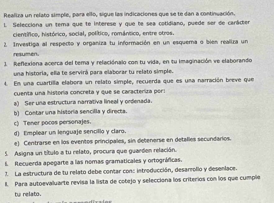 Realiza un relato simple, para ello, sigue las indicaciones que se te dan a continuación.
1. Selecciona un tema que te interese y que te sea cotidiano, puede ser de carácter
científico, histórico, social, político, romántico, entre otros.
2. Investiga al respecto y organiza tu información en un esquema o bien realiza un
resumen.
3. Reflexiona acerca del tema y relaciónalo con tu vida, en tu imaginación ve elaborando
una historia, ella te servirá para elaborar tu relato simple.
4. En una cuartilla elabora un relato simple, recuerda que es una narración breve que
cuenta una historia concreta y que se caracteriza por:
a) Ser una estructura narrativa lineal y ordenada.
b) Contar una historia sencilla y directa.
c) Tener pocos personajes.
d) Emplear un lenguaje sencillo y claro.
e) Centrarse en los eventos principales, sin detenerse en detalles secundarios.
5. Asigna un título a tu relato, procura que guarden relación.
6. Recuerda apegarte a las nomas gramaticales y ortográficas.
7. La estructura de tu relato debe contar con: introducción, desarrollo y desenlace.
8. Para autoevaluarte revisa la lista de cotejo y selecciona los criterios con los que cumple
tu relato.