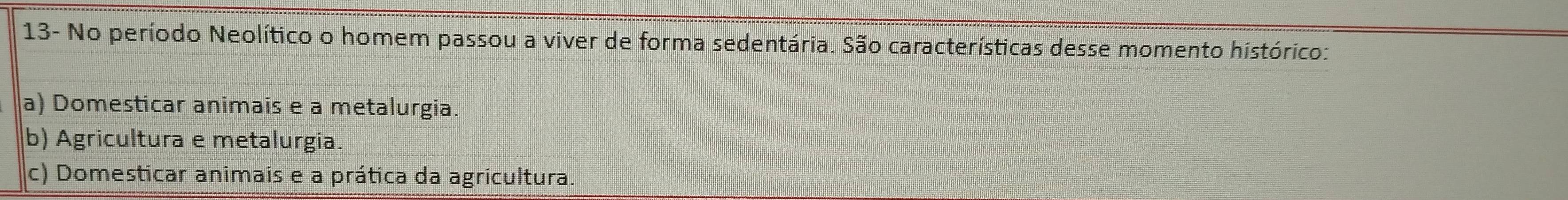 13- No período Neolítico o homem passou a viver de forma sedentária. São características desse momento histórico:
a) Domesticar animais e a metalurgia.
b) Agricultura e metalurgia.
c) Domesticar animais e a prática da agricultura.