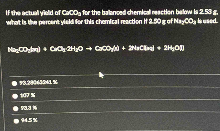 If the actual yield of CaCO₃ for the balanced chemical reaction below is 2.53 g,
what is the percent yield for this chemical reaction if 2.50 g of Na_2CO_3 is used.
Na_2CO_3(aq)+CaCl_2· 2H_2Oto CaCO_3(s)+2NaCl(aq)+2H_2O(l)
93.28063241 %
107%
93.3 %
94.5 %