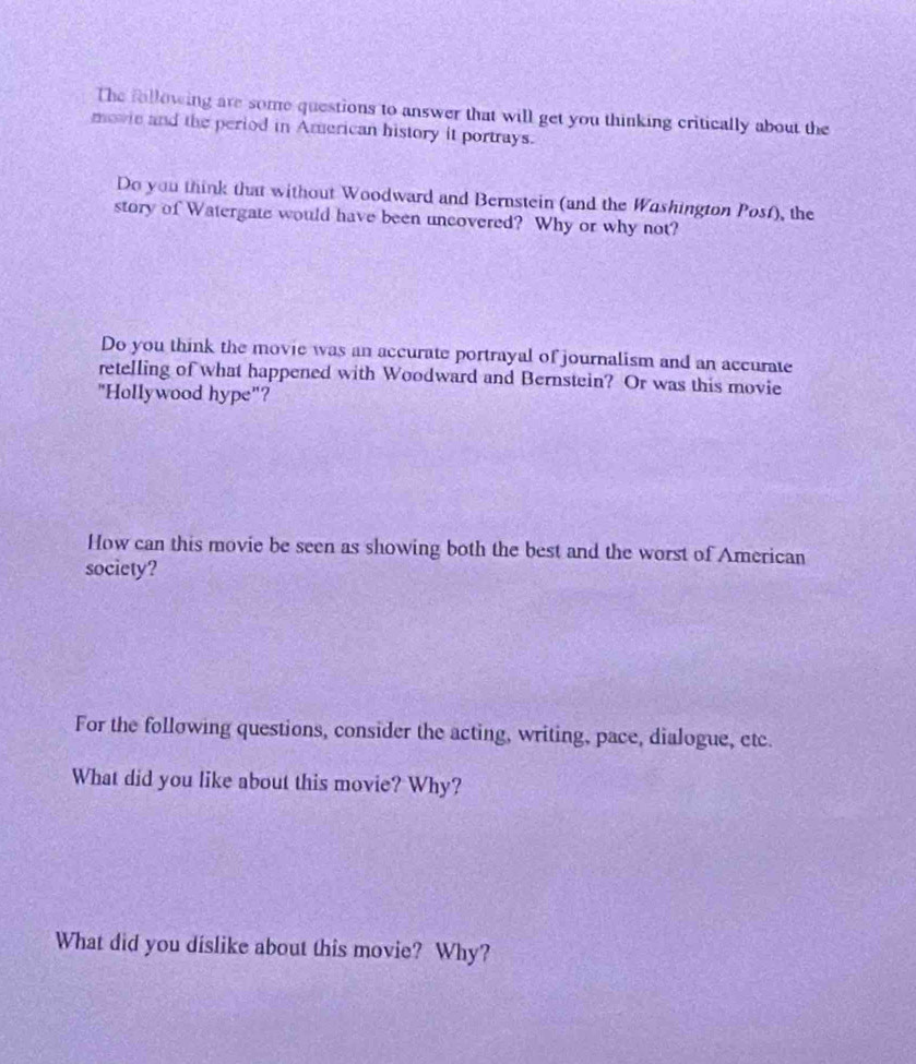 The following are some questions to answer that will get you thinking critically about the 
movie and the period in American history it portrays. 
Do you think that without Woodward and Bernstein (and the Washington Posf), the 
story of Watergate would have been uncovered? Why or why not? 
Do you think the movie was an accurate portrayal of journalism and an accurate 
retelling of what happened with Woodward and Bernstein? Or was this movie 
"Hollywood hype"? 
How can this movie be seen as showing both the best and the worst of American 
society? 
For the following questions, consider the acting, writing, pace, dialogue, etc. 
What did you like about this movie? Why? 
What did you dislike about this movie? Why?