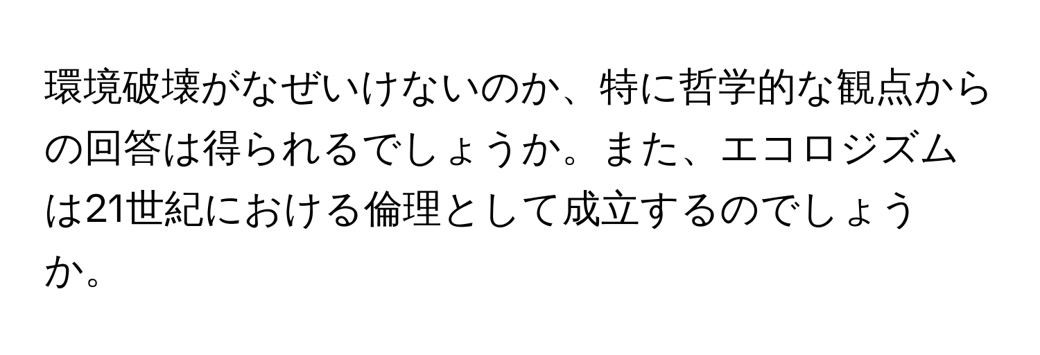 環境破壊がなぜいけないのか、特に哲学的な観点からの回答は得られるでしょうか。また、エコロジズムは21世紀における倫理として成立するのでしょうか。