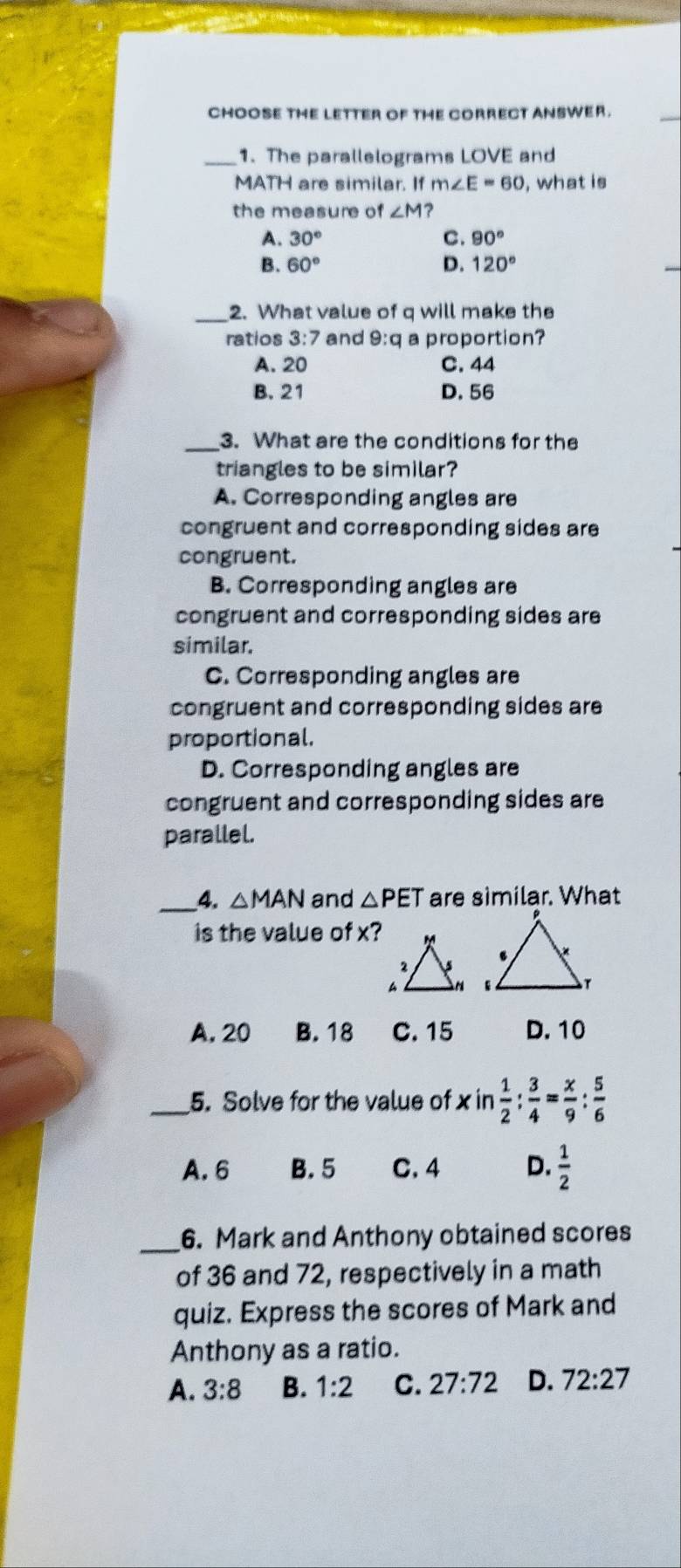 CHOOSE THE LETTER OF THE CORRECT ANSWER.
_1. The parallelograms LOVE and
MATH are similar. If m∠ E=60 , what is
the measure of ∠ M
A. 30° C. 90°
B. 60° D. 120°
_
2. What value of q will make the
ratios 3:7 and 9:q a proportion?
A. 20 C. 44
B. 21 D. 56
_3. What are the conditions for the
triangles to be similar?
A. Corresponding angles are
congruent and corresponding sides are
congruent.
B. Corresponding angles are
congruent and corresponding sides are
similar.
C. Corresponding angles are
congruent and corresponding sides are
proportional.
D. Corresponding angles are
congruent and corresponding sides are
parallel.
_4. △ MAN and △ PET are similar. What
is the value of x?
A, 20 B. 18 C. 15 D. 10
_5. Solve for the value of x in  1/2 : 3/4 = x/9 : 5/6 
A. 6 B. 5 C. 4 D.  1/2 
_6. Mark and Anthony obtained scores
of 36 and 72, respectively in a math
quiz. Express the scores of Mark and
Anthony as a ratio.
A. 3:8 B. 1:2 C. 27:72 D. 72:27