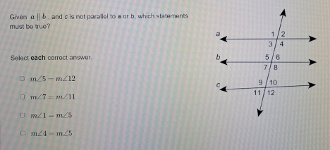 Given aparallel b , and c is not parallel to a or b, which statements
must be true?
Select each correct answer.
m∠ 5=m∠ 12
m∠ 7=m∠ 11
m∠ 1=m∠ 5
m∠ 4=m∠ 5