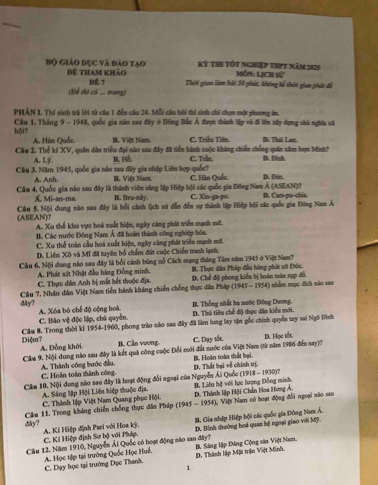 Bộ Giáo dục và đào tạo Kỷ thi tốt nghiệp tipt năm 225
Đệ tham khảo Món: Lịch sử
Đ7 Thời gian làm bài 50 phút, không kễ thời gian phát đề
(Để thi có ... tranz)
PHÂN L Thí sinh trá lời từ cầu 1 đến cầu 24. Mỗi cầu hỏi thí sinh chi chọn một phưng án
Câu 1. Tháng 9 ~ 1948, quốc gia nào sau đây ở Đông Bắc Á được thành lập và đi lên xây dụng chủ nghĩa xã
hội?
A. Hàn Quốc, B. Việt Nam. C. Triều Tiên. D. Thái Lan.
Câu 2. Thế ki XV, quân dân triều đại nào sau đây đã tiến hành cuộc kháng chiến chống quân xăm lợc Minh?
A. Lý. B. Hỗ. C. Trần. D. Đinh.
Câu 3. Năm 1945, quốc gia nào sau dây gia nhập Liên hợp quốc?
A. Anh. B. Việt Nam. C. Hàn Quốc. D. Đức.
Câu 4. Quốc gia nào sau đây là thành viên sáng lập Hiệp hội các quốc gia Đồng Nam Á (ASEAN)?
X. Mi-an-ma. B. Bru-nây. C. Xin-ga-po. D. Can-pu-chia.
Câu 5. Nội dung nào sau đây là bối cảnh lịch sứ dẫn đến sự thành lập Hiệp hội các quốc gia Đông Nam Á
(ASEAN)?
A. Xu thế khu vực hoá xuất hiện, ngày cảng phát triển mạnh mẽ.
B. Các nước Đông Nam Á đã hoàn thành công nghiệp hóa.
C. Xu thế toàn cầu hoá xuất hiện, ngày càng phát triển mạnh mẽ.
D. Liên Xô và Mĩ đã tuyên bố chấm đứt cuộc Chiến tranh lạnh.
Cầu 6. Nội dung nào sau đây là bối cảnh bùng nổ Cách mạng tháng Tám năm 1945 ở Việt Nam?
A. Phát xít Nhật đầu hàng Đồng minh. B. Thực dân Pháp đầu hàng phát xít Đức.
C. Thực dân Anh bị mất hết thuộc địa. D. Chế độ phong kiến bị hoàn toàn sụp đồ.
Câu 7. Nhân dân Việt Nam tiến hành kháng chiến chống thực dân Pháp (1945 - 1954) nhằm mục đích nào sau
đây? B. Thống nhất ba nước Đông Dương.
A. Xóa bỏ chế độ cộng hoà.
C. Bảo vệ độc lập, chủ quyền. D. Thủ tiêu chế độ thực dân kiểu mới.
Câu 8. Trong thời kì 1954-1960, phong trào nào sau đây đã làm lung lay tận gốc chính quyền tay sai Ngô Đình
Diệm? C. Dạy tốt. D. Học tốt.
A. Đồng khởi. B. Cần vương.
Cầu 9. Nội dung nào sau đây là kết quả công cuộc Đổi mới đất nước của Việt Nam (từ năm 1986 đến nay)?
A. Thành công bước đầu. B. Hoàn toàn thất bại.
C. Hoàn toàn thành công. D. Thất bại về chính trị.
Câu 10. Nội dung nào sau đây là hoạt động đối ngoại của Nguyễn Ái Quốc (1918 - 1930)?
A. Sáng lập Hội Liên hiệp thuộc địa. B. Liên hệ với lực lượng Đồng minh.
C. Thành lập Việt Nam Quang phục Hội. D. Thành lập Hội Chấn Hoa Hưng Á.
Câu 11. Trong kháng chiến chống thực dân Pháp (1945 - 1954), Việt Nam có hoạt động đối ngoại nào sau
A. Kí Hiệp định Pari với Hoa kỳ.  B. Gia nhập Hiệp hội các quốc gia Đông Nam Á.
đây?
C. Kí Hiệp định Sơ bộ với Pháp. D. Bình thường hoá quan hệ ngoại giao với Mỹ.
Câu 12. Năm 1910, Nguyễn Ái Quốc có hoạt động nào sau đây?
A. Học tập tại trường Quốc Học Huế.  B. Sáng lập Đảng Cộng sản Việt Nam.
C. Dạy học tại trường Dục Thanh. D. Thành lập Mặt trận Việt Minh.
1