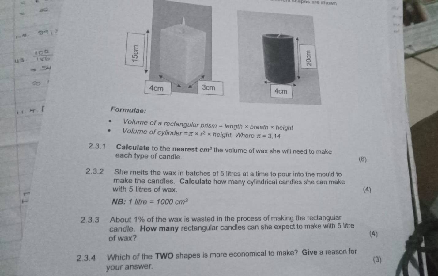 nt shapes are shown 
lae: 
Volume of a rectangular prism = length × breatl n* h eight 
Volume of cylinde r=π * r^2* height, Where π =3,14
2.3.1 Calculate to the nearest cm^3 the volume of wax she will need to make 
each type of candle. 
(6) 
2.3.2 She melts the wax in batches of 5 litres at a time to pour into the mould to 
make the candles. Calculate how many cylindrical candles she can make 
with 5 litres of wax. (4) 
NB: 1litre=1000cm^3
2.3.3 About 1% of the wax is wasted in the process of making the rectangular 
candle. How many rectangular candles can she expect to make with 5 litre
of wax? 
(4) 
2.3.4 Which of the TWO shapes is more economical to make? Give a reason for 
(3) 
your answer.