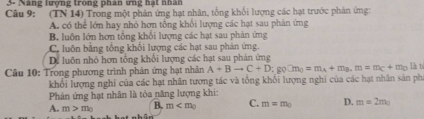 3- Năng lượng trong phan ứng hạt nhân
Câu 9: (TN 14) Trong một phản ứng hạt nhân, tổng khối lượng các hạt trước phản ứng:
A. có thể lớn hay nhỏ hơn tổng khổi lượng các hạt sau phản ứng
B. luôn lớn hơn tổng khối lượng các hạt sau phản ứng
C. luôn băng tổng khổi lượng các hạt sau phản ứng.
D. luôn nhỏ hơn tông khôi lượng các hạt sau phản ứng
Câu 10: Trong phương trình phản ứng hạt nhân A+Bto C+D; go□ m_0=m_A+m_B, m=m_C+m_D là t
khối lượng nghi của các hạt nhân tương tác và tổng khổi lượng nghi của các hạt nhân sản pha
Phản ứng hạt nhân là tỏa năng lượng khi:
A. m>m_0
C.
B. m m=m_0
D. m=2m_0
nhân