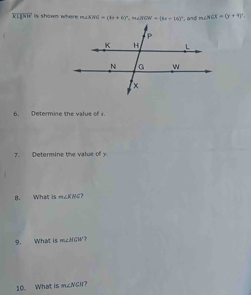 overleftrightarrow KLparallel overleftrightarrow NW is shown where m∠ KHG=(4s+6)^circ , m∠ HGW=(6s-16)^circ  , and m∠ NGX=(y+9)^circ . 
6. Determine the value of s. 
7. Determine the value of y. 
8. What is m∠ KHG ? 
9. What is m∠ HGW ? 
10. What is m∠ NGH ?