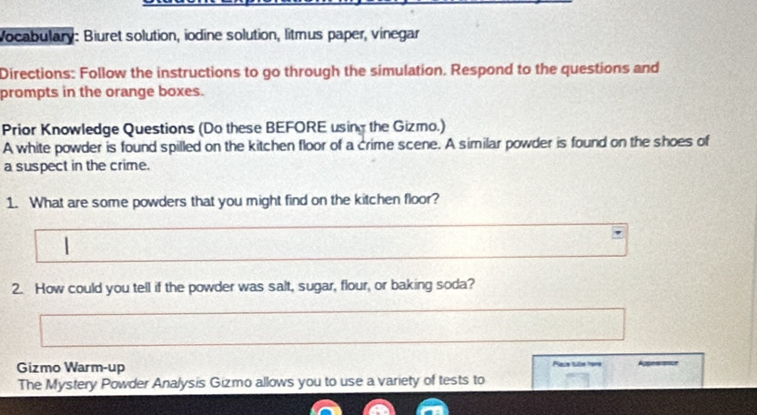 Vocabulary: Biuret solution, iodine solution, litmus paper, vinegar 
Directions: Follow the instructions to go through the simulation. Respond to the questions and 
prompts in the orange boxes. 
Prior Knowledge Questions (Do these BEFORE using the Gizmo.) 
A white powder is found spilled on the kitchen floor of a crime scene. A similar powder is found on the shoes of 
a suspect in the crime. 
1. What are some powders that you might find on the kitchen floor? 
1 
2. How could you tell if the powder was salt, sugar, flour, or baking soda? 
Gizmo Warm-up Pace tlle mers 
The Mystery Powder Analysis Gizmo allows you to use a variety of tests to