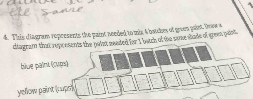 1 
4. This diagram represents the paint needed to mix 4 batches of green paint. Draw a 
diagram that represents the paint needed for 1 batch of the same shade of green paint. 
blue paint (cups) 
yellow paint (cups)