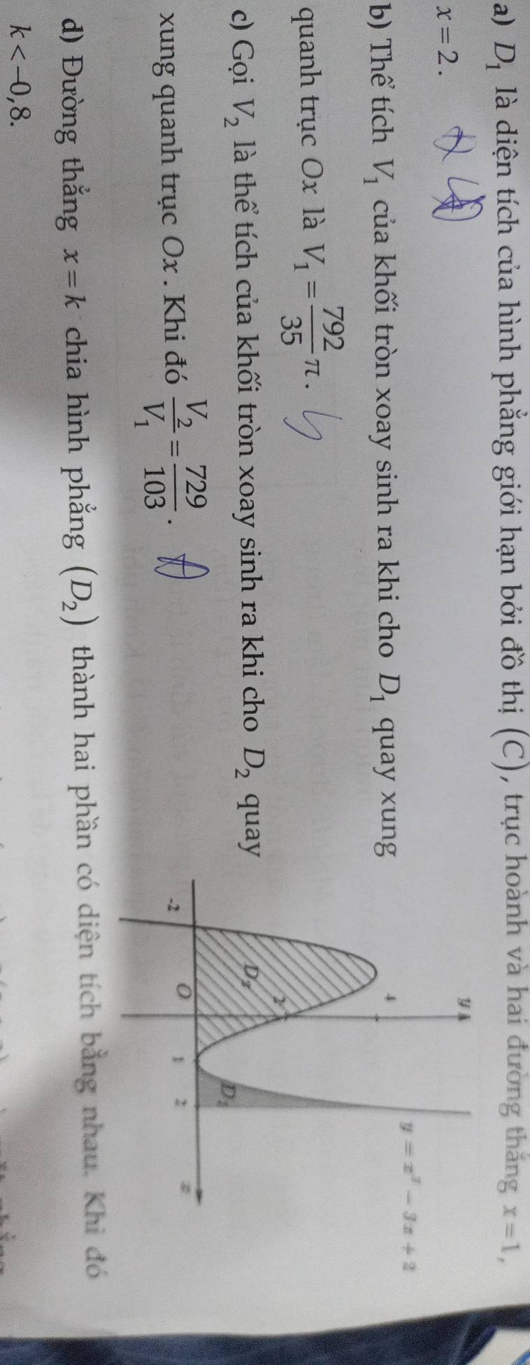 D_1 là diện tích của hình phẳng giới hạn bởi đồ thị (C), trục hoành và hai đường thắng x=1,
x=2.
b) Thể tích V_1 của khối tròn xoay sinh ra khi cho D_1 quay xung
quanh trục Ox là V_1= 792/35 π .
c) Gọi V_2 là thể tích của khối tròn xoay sinh ra khi cho D_2 quay
xung quanh trục Ox . Khi đó frac V_2V_1= 729/103 .
d) Đường thắng x=k chia hình phẳng (D_2) thành hai phần có diện tích bằng nhau. Khi đó
k