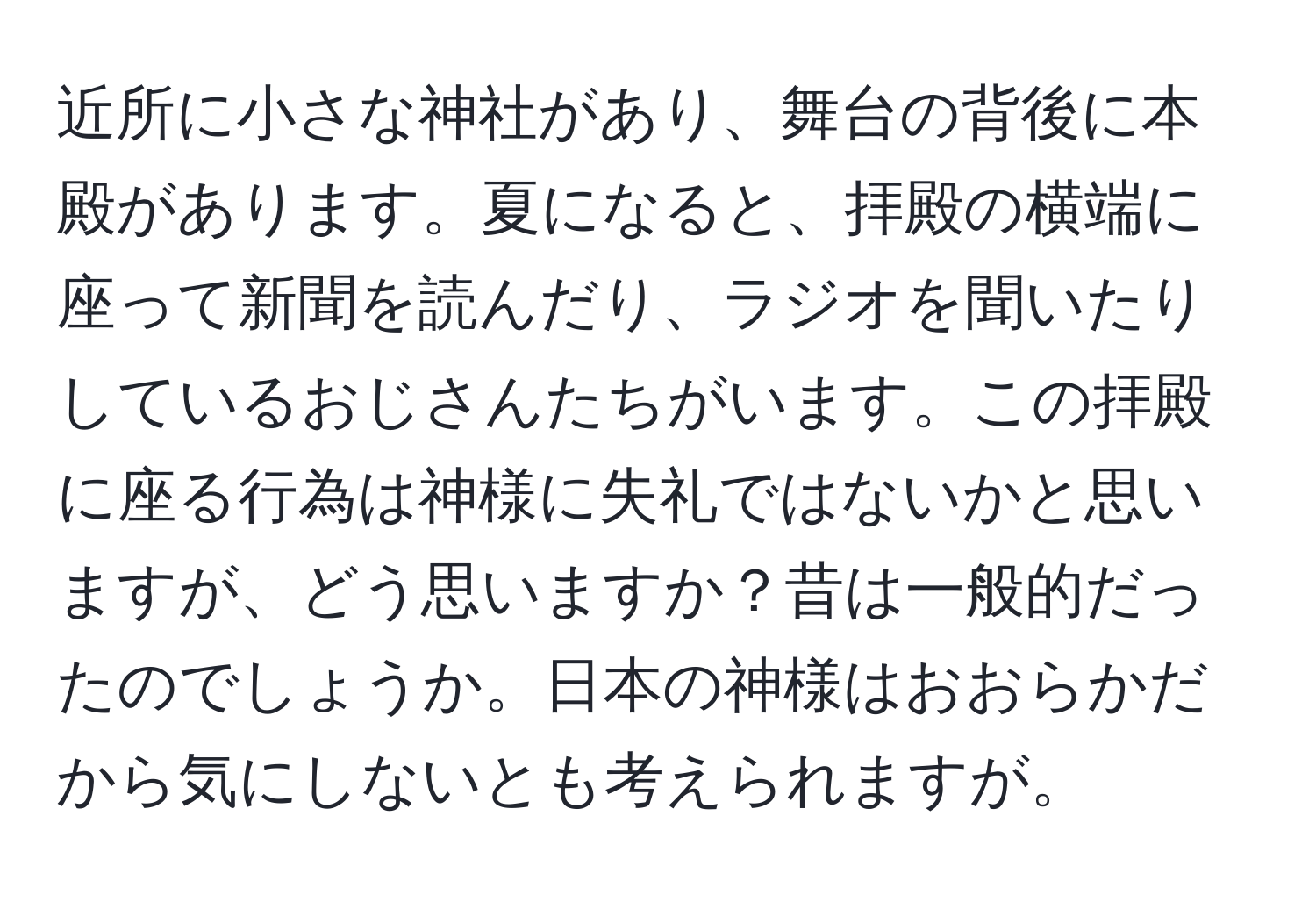 近所に小さな神社があり、舞台の背後に本殿があります。夏になると、拝殿の横端に座って新聞を読んだり、ラジオを聞いたりしているおじさんたちがいます。この拝殿に座る行為は神様に失礼ではないかと思いますが、どう思いますか？昔は一般的だったのでしょうか。日本の神様はおおらかだから気にしないとも考えられますが。