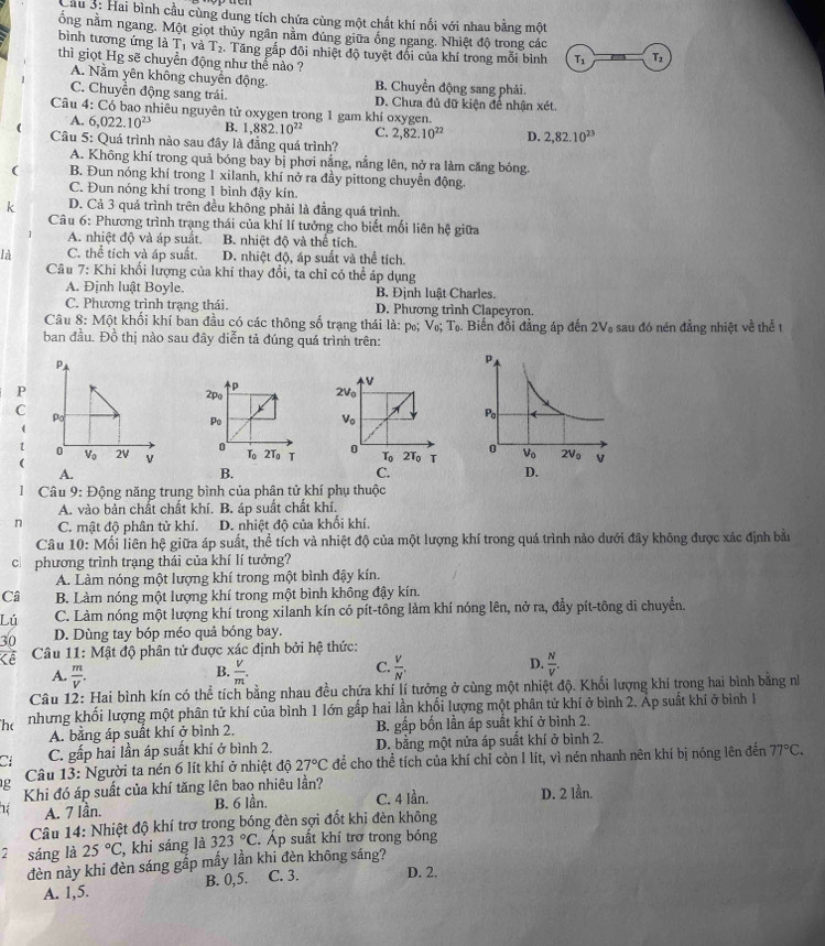 Cầu 3: Hai bình cầu cùng dung tích chứa cùng một chất khí nối với nhau bằng một
ổng năm ngang. Một giọt thủy ngân năm đủng giữa ống ngang. Nhiệt độ trong các
bình tương ứng là thì giọt Hg sẽ chuyền động như thể nào ?
T_1 và T_2. Tăng gấp đôi nhiệt độ tuyệt đổi của khí trong mỗi bình T_1 Tz
A. Nằm yên không chuyển động. B. Chuyển động sang phải.
C. Chuyển động sang trái D. Chưa đủ dữ kiện để nhận xét
Câu 4: Có bao nhiêu nguyên tử oxygen trong 1 gam khí oxygen.
A. 6,022.10^(23) B. 1,882.10^(22) C. 2,82.10^(22) D. 2,82.10^(23)
Câu 5: Quá trình nào sau đây là đẳng quá trình?
A. Không khí trong quả bóng bay bị phơi nắng, nắng lên, nở ra làm căng bóng.
( B. Đun nóng khí trong 1 xilanh, khí nở ra đầy pittong chuyển động.
C. Đun nóng khí trong 1 bình đậy kín.
k D. Cả 3 quá trình trên đều không phải là đẳng quá trình.
Câu 6: Phương trình trạng thái của khí lí tưởng cho biết mối liên hệ giữa
A. nhiệt độ và áp suất. B. nhiệt độ và thể tích
là C. thể tích và áp suất. D. nhiệt độ, áp suất và thể tích.
Câu 7: Khi khối lượng của khí thay đổi, ta chỉ có thể áp dụng
A. Định luật Boyle. B. Định luật Charles.
C. Phương trình trạng thái. D. Phương trình Clapeyron.
Câu 8: Một khối khí ban đầu có các thông số trạng thái là: p₀; V₀; Tọ. Biến đổi đẳng áp đến 2V₀ sau đó nén đẳng nhiệt về thể t
ban đầu. Đồ thị nào sau đây diễn tả đúng quá trình trên:
p
v
P 2Vo
2po
C
X
Po
V。
0
To 2To T 0 T_0 2T_0 T 
A.
B.
C.
1 Câu 9: Động năng trung bình của phân tử khí phụ thuộc
A. vào bản chất chất khí. B. áp suất chất khí.
n C. mật độ phân tử khí. D. nhiệt độ của khối khí.
Câu 10: Mối liên hệ giữa áp suất, thể tích và nhiệt độ của một lượng khí trong quá trình nào dưới đây không được xác định bầu
c phương trình trạng thái của khí lí tưởng?
A. Làm nóng một lượng khí trong một bình đậy kín.
Câ B. Làm nóng một lượng khí trong một bình không đậy kín.
Lú C. Làm nóng một lượng khí trong xilanh kín có pít-tông làm khí nóng lên, nở ra, đầy pít-tông di chuyển.
30 D. Dùng tay bóp méo quả bóng bay.
Kề  Câu 11: Mật độ phân tử được xác định bởi hệ thức:
A.  m/V .  V/m .
D.
B.
C.  V/N'   N/V .
Câu 12: Hai bình kín có thể tích bằng nhau đều chứa khí lí tưởng ở cùng một nhiệt độ. Khối lượng khí trong hai bình bằng nh
he nhưng khối lượng một phân tử khí của bình 1 lớn gấp hai lần khối lượng một phân tử khí ở bình 2. Áp suất khí ở bình 1
A. bằng áp suất khí ở bình 2. B. gấp bốn lần áp suất khí ở bình 2.
a C. gấp hai lần áp suất khí ở bình 2. D. bằng một nửa áp suất khí ở bình 2.
g  Câu 13: Người ta nén 6 lít khí ở nhiệt độ 27°C để cho thể tích của khí chỉ còn I lít, vì nén nhanh nên khí bị nóng lên đến 77°C.
Khi đó áp suất của khí tăng lên bao nhiêu lần?
1 A. 7 Iần. B. 6 lần. C. 4 Iần. D. 2 lần.
Câu 14: Nhiệt độ khí trợ trong bóng đèn sợi đốt khi đèn không
2 sáng là 25°C , khi sáng là 323°C.. Áp suất khí trơ trong bóng
đèn này khi đèn sáng gắp mấy lần khi đèn không sáng?
A. 1,5. B. 0,5. C. 3. D. 2.