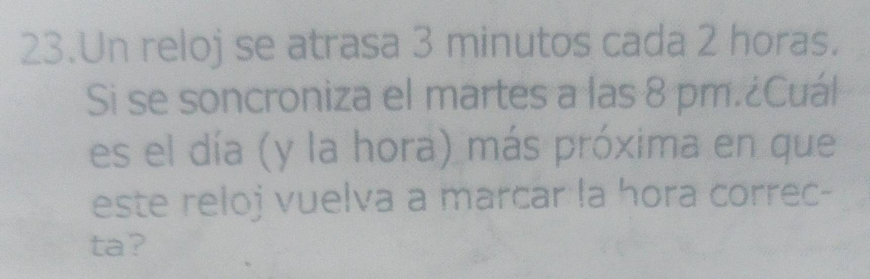 Un reloj se atrasa 3 minutos cada 2 horas. 
Si se soncroniza el martes a las 8 pm.¿Cuál 
es el día (y la hora) más próxima en que 
este reloj vuelva a marcar la hora correc- 
ta?