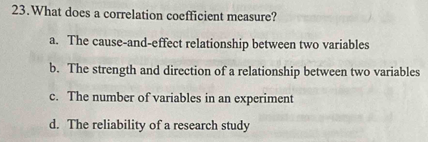 What does a correlation coefficient measure?
a. The cause-and-effect relationship between two variables
b. The strength and direction of a relationship between two variables
c. The number of variables in an experiment
d. The reliability of a research study