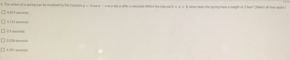 All ch
6. The action of a spring can be modeled by the function y=4cos x-cos xsin x after x seconds Within the interval 0 when does the spring have a height of 3 feet? (Select all that apply.)
6.819 seconds
5.132 seconds
0.9 seconds
0.536 seconds
5.391 seconds