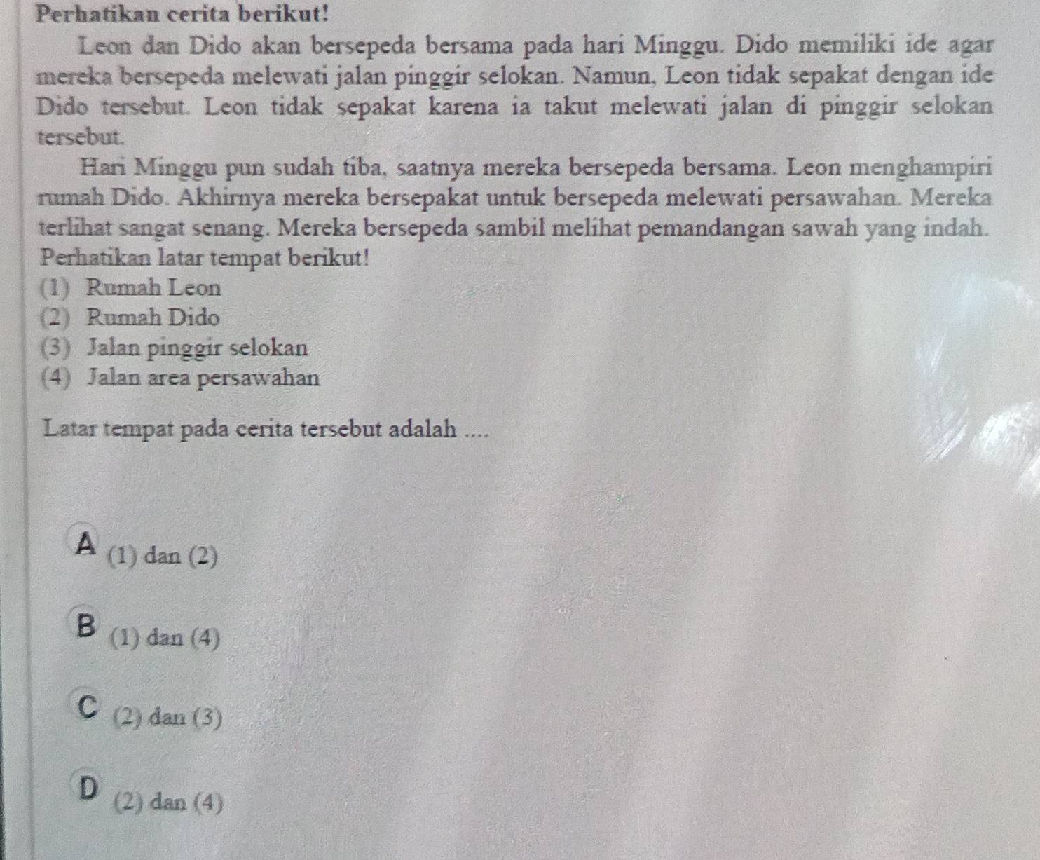 Perhatikan cerita berikut!
Leon dan Dido akan bersepeda bersama pada hari Minggu. Dido memiliki ide agar
mereka bersepeda melewati jalan pinggir selokan. Namun, Leon tidak sepakat dengan ide
Dido tersebut. Leon tidak sepakat karena ia takut melewati jalan di pinggir selokan
tersebut.
Hari Minggu pun sudah tiba, saatnya mereka bersepeda bersama. Leon menghampiri
rumah Dido. Akhirnya mereka bersepakat untuk bersepeda melewati persawahan. Mereka
terlihat sangat senang. Mereka bersepeda sambil melihat pemandangan sawah yang indah.
Perhatikan latar tempat berikut!
(1) Rumah Leon
(2) Rumah Dido
(3) Jalan pinggir selokan
(4) Jalan area persawahan
Latar tempat pada cerita tersebut adalah ....
A (1)dan(2)
B (1) dan(4)
C (2) dan(3)
D (2) dan(4)