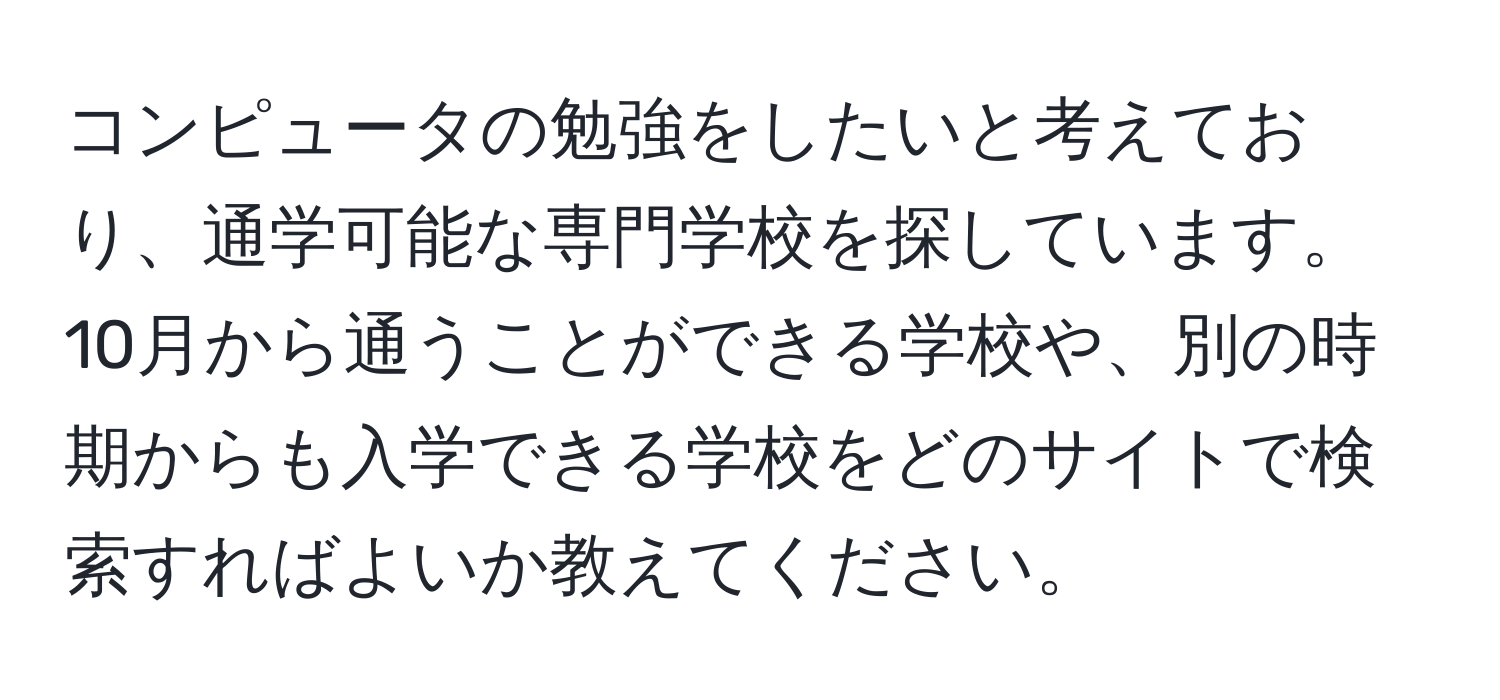 コンピュータの勉強をしたいと考えており、通学可能な専門学校を探しています。10月から通うことができる学校や、別の時期からも入学できる学校をどのサイトで検索すればよいか教えてください。