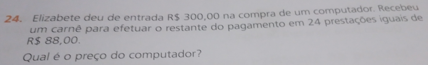 Elizabete deu de entrada R$ 300,00 na compra de um computador. Recebeu 
um carnê para efetuar o restante do pagamento em 24 prestações iguais de
R$ 88,00. 
Qual é o preço do computador?