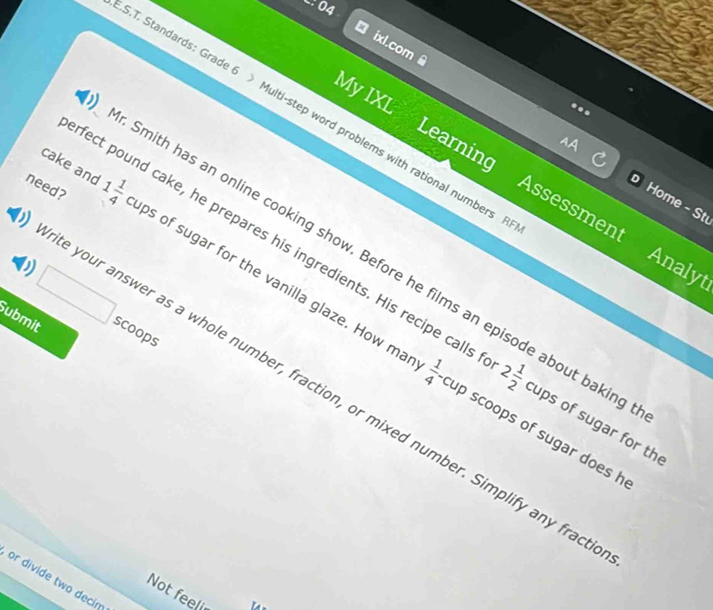 ixl.com 
My IXL 
T. Standards: Grade 6 》 Multi-step word problems with rational numbers 
Learning Assessment 
need? 
Home - St 
cake and 1 1/4  ps of sugar for the vanilla glaze. How m 
Smith has an online cooking show. Before he films an episode about bakin 
D 
Analyt 
fect pound cake, he prepares his ingredients. His recipe calls 2 1/2  cups of sugar for th 
Submit 
scoops 
your answer as a whole number, fraction, or mixed number. Simplify any frac
 1/4 -1 p scoops of sugar does h 
or divide two decin 
Not feeli 
a