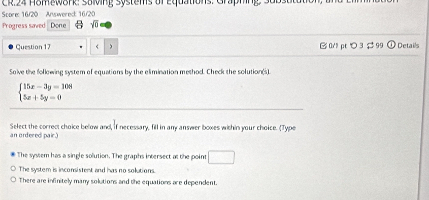 CR.24 Homework: Solving Systems of Equations: Graphing.
Score: 16/20 Answered: 16/20
Progress saved Done sqrt(0) 
Question 17 r > 0/1 pt つ 3 ⇄ 99 o Details
Solve the following system of equations by the elimination method. Check the solution(s).
beginarrayl 15x-3y=108 5x+5y=0endarray.
Select the correct choice below and, if necessary, fill in any answer boxes within your choice. (Type
an ordered pair.)
The system has a single solution. The graphs intersect at the point □
The system is inconsistent and has no solutions.
There are infinitely many solutions and the equations are dependent.