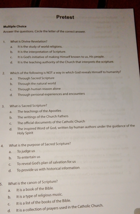 Pretest
Multiple Choice
Answer the questions. Circle the letter of the correct answer.
1. What is Divine Revelation?
a. It is the study of world religions.
b. It is the interpretation of Scripture.
c. It is God's initiative of making Himself known to us, His people.
d. It is the teaching authority of the Church that interprets the scripture.
2. Which of the following is NOT a way in which God reveals Himself to humanity?
a. Through Sacred Scripture
b. Through the natural world
c. Through human reason alone
d. Through personal experiences and encounters
3. What is Sacred Scripture?
a. The teachings of the Apostles
b. The writings of the Church Fathers
c. The official documents of the Catholic Church
d. The inspired Word of God, written by human authors under the guidance of the
Holy Spirit
4. What is the purpose of Sacred Scripture?
a. To judge us
b. To entertain us
c. To reveal God's plan of salvation for us
d. To provide us with historical information
5. What is the canon of Scripture?
a. It is a book of the Bible.
b. It is a type of religious music.
c. It is a list of the books of the Bible.
d. It is a collection of prayers used in the Catholic Church.