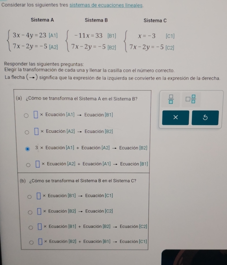 Considerar los siguientes tres sistemas de ecuaciones lineales.
Sistema A Sistema B Sistema C
beginarrayl 3x-4y=23[A1] 7x-2y=-5[A2]endarray. beginarrayl -11x=33(B1) 7x-2y=-5(B2)endarray. beginarrayl x=-3[c1] 7x-2y=-5[c2]endarray.
Responder las siguientes preguntas:
Elegir la transformación de cada una y llenar la casilla con el número correcto.
La flecha (→) significa que la expresión de la izquierda se convierte en la expresión de la derecha.
 □ /□   □  □ /□  
×