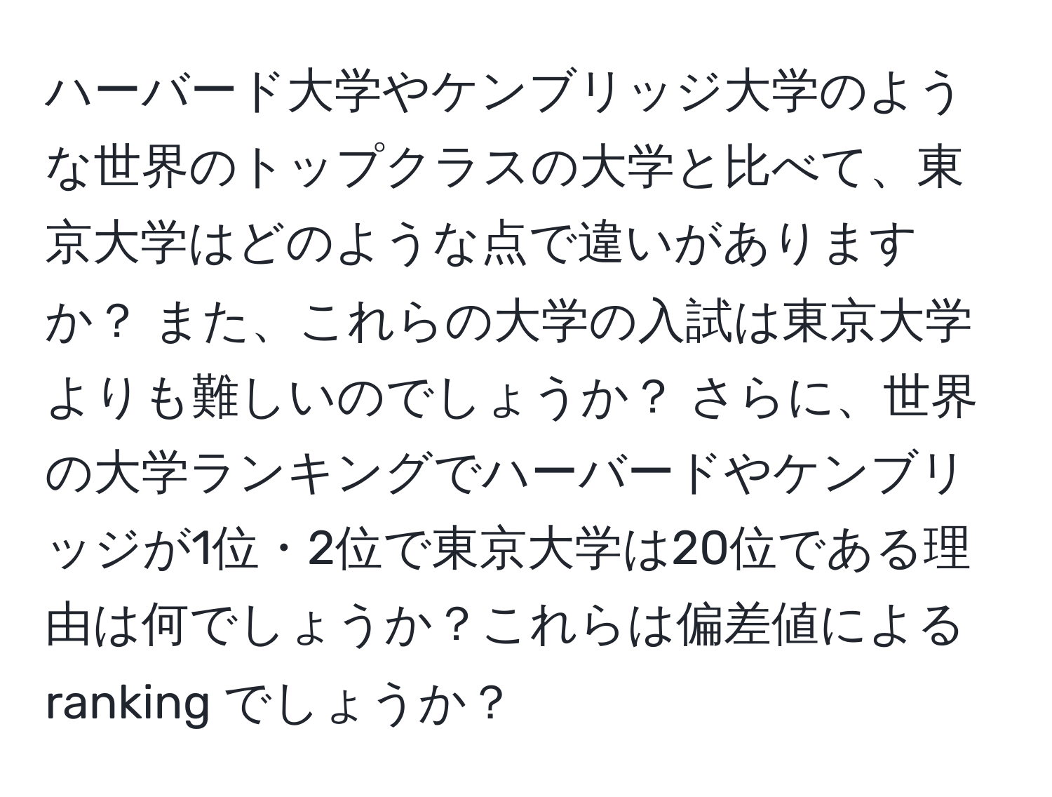 ハーバード大学やケンブリッジ大学のような世界のトップクラスの大学と比べて、東京大学はどのような点で違いがありますか？ また、これらの大学の入試は東京大学よりも難しいのでしょうか？ さらに、世界の大学ランキングでハーバードやケンブリッジが1位・2位で東京大学は20位である理由は何でしょうか？これらは偏差値による ranking でしょうか？