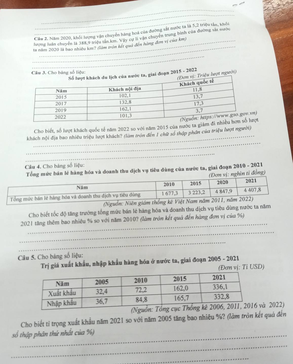 Cầu 2. Năm 2020, khối lượng vận chuyển hàng hoá của đường sắt nước ta là 5, 2 triệu tấn, khối 
lượng luân chuyển là 388, 9 triệu tấn. km. Vậy cự li vận chuyển trung bình của đường sắt nước 
ta năm 2020 là bao nhiêu km? (làm tròn kết quả đến hàng đơn vị của km) 
_ 
_ 
Câu 3. Cho bảng số liệu: 
ớc ta, giai đoạn 2015 - 2022 
Triệu lượt người) 
n) 
_ 
Cho biết, số lượt khách quốc tế năm 2022 so với năm 2015 của nước ta giảmợt 
_ 
khách nội địa bao nhiêu triệu lượt khách? (làm tròn đến 1 chữ số thập phân của triệu lượt người) 
_ 
Câu 4. Cho bảng số liệu: 
Tổng mức bán lẻ hàng hóa và doanh thu dịch vụ tiêu dùng của nước ta, giai đoạn 2010 - 2021 
vị: nghìn ti đồng) 
(Nguồn: Niên giám thống kê Việt N 
Cho biết tốc độ tăng trưởng tổng mức bán lẻ hàng hóa và doanh thu dịch vụ tiêu dùng nước ta năm 
_ 
2021 tăng thêm bao nhiêu % so với năm 2010? (làm tròn kết quả đến hàng đơn vị của %) 
_ 
_ 
Câu 5. Cho bảng số liệu: 
Trị giá xuất khẩu, nhập khẩu hàng hóa ở nước ta, giai đoạn 2005 - 2021 
(Đơn vị: Tỉ USD) 
và 2022) 
Cho biết tỉ trọng xuất khầu năm 2021 so với năm 2005 tăng bao nhiêu %? (làm tròn kết quả đến 
số thập phân thứ nhất của %) 
_ 
_