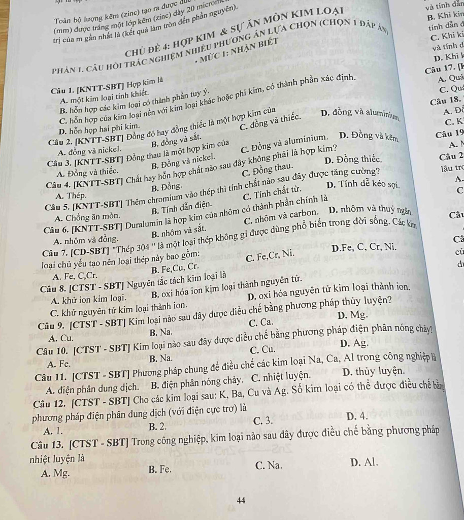 Toàn bộ lượng kẽm (zinc) tạo ra được dức
(mm) được tráng một lớp kẽm (zinc) dày 20 microm
trị của m gần nhất là (kết quả làm tròn đến phần nguyên)
Chủ đè 4: hợp kim & sự ăn MÒn KIM loại
và tính dẫn
B. Khi kin
C. Khi ki
phản 1. câu hồi trác nghiệm nhiều phương án lựa chọn (Chọn 1 đáp án tính dẫn đ
và tính d
*  MứC 1: NhậN BiÉt
Câu 17. [k
Câu 1. [KNTT-SBT] Hợp kim là D. Khi k
A. một kim loại tinh khiết.
B. hỗn hợp các kim loại có thành phần tuy ý
C. Quả
C. hỗn hợp của kim loại nền với kim loại khác hoặc phi kim, có thành phần xác định
A. Quá
A. Đô
Câu 2. [KNTT-SBT] Đồng đỏ hay đồng thiếc là một hợp kim của D. đồng và aluminium Câu 18.
D. hỗn họp hai phi kim.
B. đồng và sắt. C. đồng và thiếc.
C. K
Câu 3. [KNTT-SBT] Đồng thau là một hợp kim của C. Đồng và aluminium. D. Đồng và kẽm. Câu 19
A. đồng và nickel. A.
B. Đồng và nickel.
D. Đồng thiếc.
Câu 2
Câu 4. [KNTT-SBT] Chất hay hỗn hợp chất nào sau đây không phải là hợp kim?
A. Đồng và thiếc.
C. Đồng thau.
Câu 5. [KNTT-SBT] Thêm chromium vào thép thì tính chất nào sau đây được tăng cường?
lâu tro
A
B. Đồng.
A. Thép.
B. Tính dẫn điện. C. Tính chất từ.
D. Tính dễ kéo sợi.
C
Câu 6. [KNTT-SBT] Duralumin là hợp kim của nhôm có thành phần chính là
A. Chống ăn mòn.
B. nhôm và sắt. C. nhôm và carbon. D. nhôm và thuỷ ngân
Câu
Câu 7. [CD-SBT] "Thép 304 " là một loại thép không gi được dùng phổ biến trong đời sống. Các kim
A. nhôm và đồng. Câ
loại chủ yếu tạo nên loại thép này bao gồm:
D.Fe, C, Cr, Ni.
B. Fe,Cu, Cr. C. Fe,Cr, Ni.
cù
A. Fe, C,Cr. d
Câu 8. [CTST - SBT] Nguyên tắc tách kim loại là
A. khử ion kim loại. B. oxi hóa ion kịm loại thành nguyên tử.
D. oxi hóa nguyên tử kim loại thành ion.
C. khử nguyên tử kim loại thành ion.
Câu 9. [CTST - SBT] Kim loại nào sau đây được điều chế bằng phương pháp thủy luyện?
D. Mg.
A. Cu. B. Na. C. Ca.
Câu 10. [CTST - SBT] Kim loại nào sau đây được điều chế bằng phương pháp điện phân nóng chảy?
D. Ag.
A. Fe. B. Na. C. Cu.
Câu 11. [CTST - SBT] Phương pháp chung để điều chế các kim loại Na, Ca, Al trong công nghiệp là
A. điện phân dung dịch. B. điện phân nóng chảy. C. nhiệt luyện. D. thủy luyện.
Câu 12. [CTST - SBT] Cho các kim loại sau: K, Ba, Cu và Ag. Số kim loại có thể được điều chế bằng
phương pháp điện phân dung dịch (với điện cực trơ) là
C. 3. D. 4.
A. 1. B. 2.
Câu 13. [CTST - SBT] Trong công nghiệp, kim loại nào sau đây được điều chế bằng phương pháp
nhiệt luyện là
A. Mg. B. Fe. C. Na. D. Al.
44