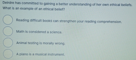 Deirdre has committed to gaining a better understanding of her own ethical beliefs.
What is an example of an ethical belief?
Reading difficult books can strengthen your reading comprehension.
Math is considered a science.
Animal testing is morally wrong.
A piano is a musical instrument.