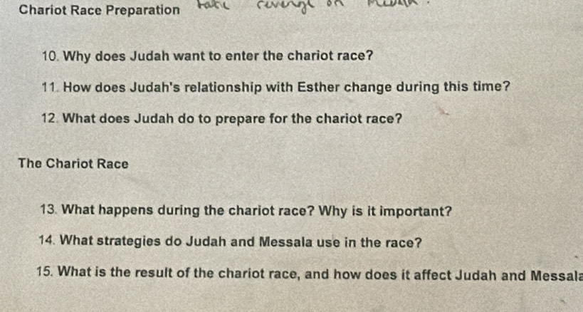 Chariot Race Preparation 
10. Why does Judah want to enter the chariot race? 
11. How does Judah's relationship with Esther change during this time? 
12. What does Judah do to prepare for the chariot race? 
The Chariot Race 
13 What happens during the chariot race? Why is it important? 
14. What strategies do Judah and Messala use in the race? 
15. What is the result of the chariot race, and how does it affect Judah and Messala