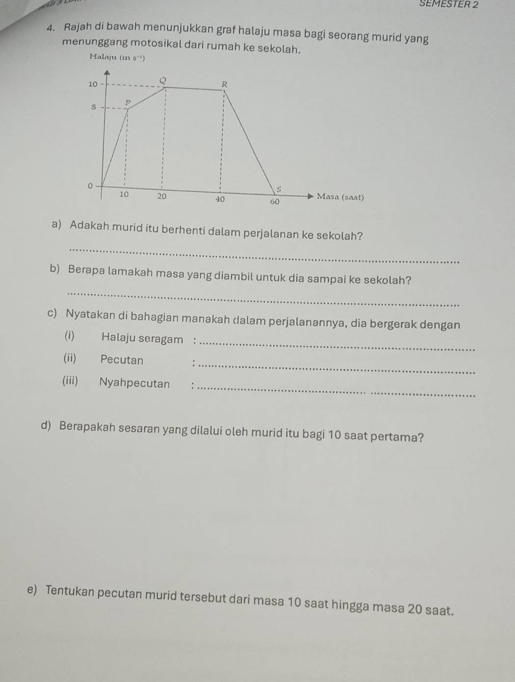 SEMESTER 2 
4. Rajah di bawah menunjukkan graf halaju masa bagi seorang murid yang 
menunggang motosikal dari rumah ke sekolah. 
Halaju (m 9^(-1))
a) Adakah murid itu berhenti dalam perjalanan ke sekolah? 
_ 
b) Berapa lamakah masa yang diambil untuk dia sampai ke sekolah? 
_ 
c) Nyatakan di bahagian manakah dalam perjalanannya, dia bergerak dengan 
(i) Halaju seragam :_ 
(ii) Pecutan :_ 
(iii) Nyahpecutan :_ 
d) Berapakah sesaran yang dilalui oleh murid itu bagi 10 saat pertama? 
e) Tentukan pecutan murid tersebut dari masa 10 saat hingga masa 20 saat.