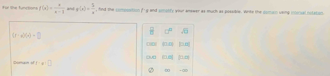 For the functions f(x)= x/x-1  and g(x)= 5/x  , find the composition f- g and simplify your answer as much as possible. Write the domain using interval notation.
 □ /□   □^(□) sqrt(□ )
(f· g)(x)=□
□|□| (□ ,□ ) [□ ,□ ]
□u □ (□ ,□ ] [□ ,□ )
Domain of f· g:□
∞ = ∞