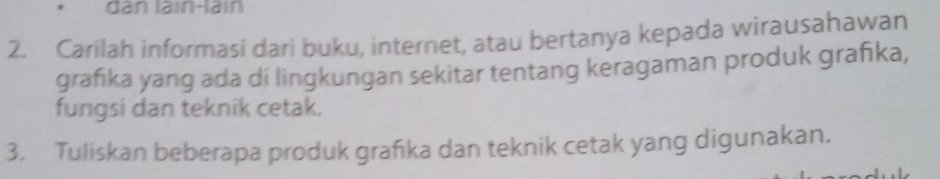 dan lain-lain 
2. Carilah informasi dari buku, internet, atau bertanya kepada wirausahawan 
grafika yang ada di lingkungan sekitar tentang keragaman produk grafka, 
fungsi dan teknik cetak. 
3. Tuliskan beberapa produk grafika dan teknik cetak yang digunakan.