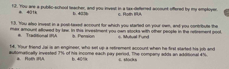 You are a public-school teacher, and you invest in a tax-deferred account offered by my employer.
a. 401k b. 403b c. Roth IRA
13. You also invest in a post-taxed account for which you started on your own, and you contribute the
max amount allowed by law. In this investment you own stocks with other people in the retirement pool.
a. Traditional IRA b. Pension c. Mutual Fund
14. Your friend Jai is an engineer, who set up a retirement account when he first started his job and
automatically invested 7% of his income each pay period, The company adds an additional 4%.
a. Roth IRA b. 401k c. stocks