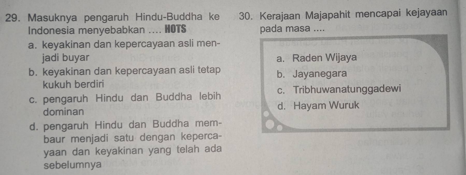 Masuknya pengaruh Hindu-Buddha ke 30. Kerajaan Majapahit mencapai kejayaan
Indonesia menyebabkan .... HOTS pada masa ....
a. keyakinan dan kepercayaan asli men-
jadi buyar a. Raden Wijaya
b. keyakinan dan kepercayaan asli tetap
b. Jayanegara
kukuh berdiri
c. Tribhuwanatunggadewi
c. pengaruh Hindu dan Buddha lebih
dominan d. Hayam Wuruk
d. pengaruh Hindu dan Buddha mem-
baur menjadi satu dengan keperca-
yaan dan keyakinan yang telah ada
sebelumnya