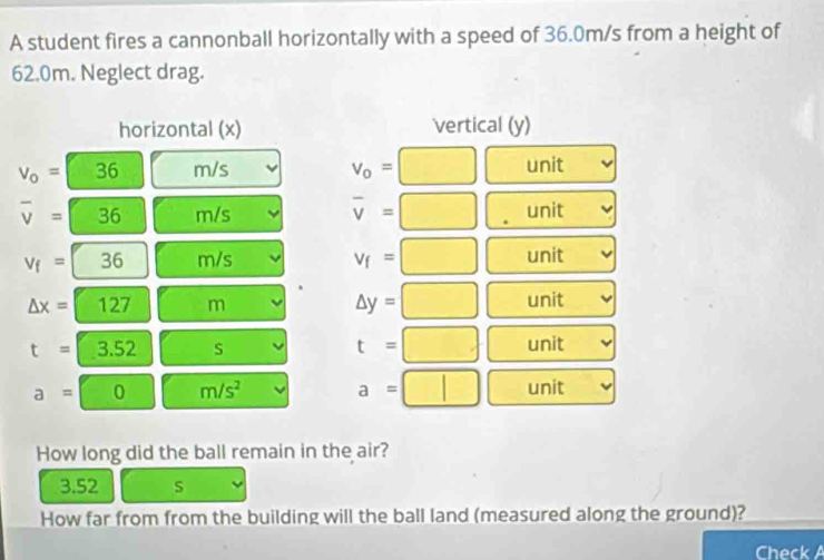 A student fires a cannonball horizontally with a speed of 36.0m/s from a height of
62.0m. Neglect drag. 
horizontal (x) vertical (y)
V_0=□ 3 h m/s v_o= □ unit
overline v=36 m/s overline v=□ unit
v_f=36 m/s v_f=□ unit
△ x=127 m
△ y=□ unit
t=3.52 s
t=□ unit
a=0 m/s^2 unit
a=□ □  
How long did the ball remain in the air?
3.52 S
How far from from the building will the ball land (measured along the ground)? 
Check A