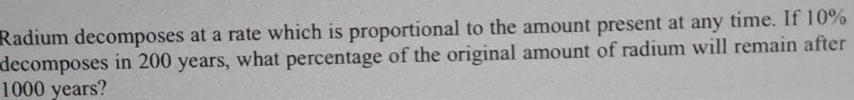 Radium decomposes at a rate which is proportional to the amount present at any time. If 10%
decomposes in 200 years, what percentage of the original amount of radium will remain after
1000 years?