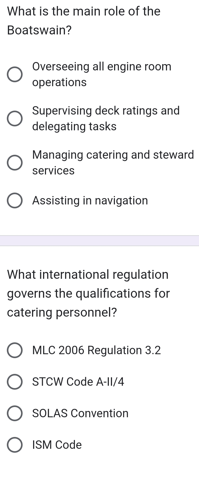 What is the main role of the
Boatswain?
Overseeing all engine room
operations
Supervising deck ratings and
delegating tasks
Managing catering and steward
services
Assisting in navigation
What international regulation
governs the qualifications for
catering personnel?
MLC 2006 Regulation 3.2
STCW Code A-II/4
SOLAS Convention
ISM Code