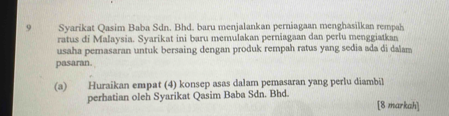 Syarikat Qasim Baba Sdn. Bhd. baru menjalankan perniagaan menghasilkan rempah 
ratus di Malaysia. Syarikat ini baru memulakan perniagaan dan perlu menggiatkan 
usaha pemasaran untuk bersaing dengan produk rempah ratus yang sedia ada di dalam 
pasaran. 
(a) Huraikan empat (4) konsep asas dalam pemasaran yang perlu diambil 
perhatian oleh Syarikat Qasim Baba Sdn. Bhd. 
[8 markah]