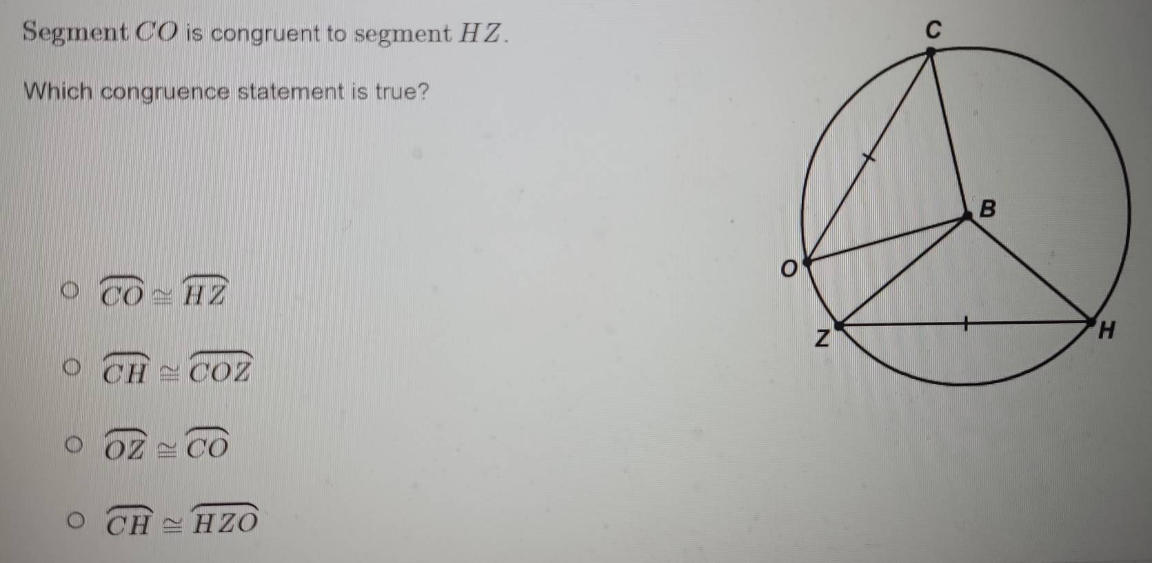 Segment CO is congruent to segment HZ. 
Which congruence statement is true?
overline CO≌ overline HZ
widehat CH≌ widehat COZ
overline OZ≌ overline CO
widehat CH≌ widehat HZO