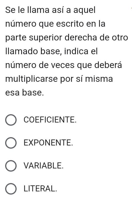 Se le llama así a aquel
número que escrito en la
parte superior derecha de otro
llamado base, indica el
número de veces que deberá
multiplicarse por sí misma
esa base.
COEFICIENTE.
EXPONENTE.
VARIABLE.
LITERAL.