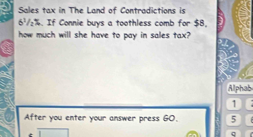 Sales tax in The Land of Contradictions is
6ª₂%. If Connie buys a toothless comb for $8, 
how much will she have to pay in sales tax? 
Alphab 
1 
After you enter your answer press GO. 5 
q