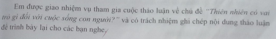 Em được giao nhiệm vụ tham gia cuộc thảo luận về chủ đề "Thiên nhiên có vai 
trò gì đối với cuộc sống con người?'' và có trách nhiệm ghi chép nội dung thảo luận 
để trình bày lại cho các bạn nghe,