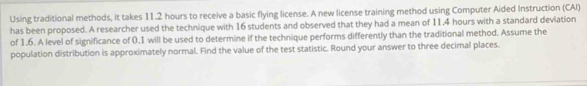 Using traditional methods, it takes 11.2 hours to receive a basic flying license. A new license training method using Computer Aided Instruction (CAI) 
has been proposed. A researcher used the technique with 16 students and observed that they had a mean of 11.4 hours with a standard deviation 
of 1.6. A level of significance of 0.1 will be used to determine if the technique performs differently than the traditional method. Assume the 
population distribution is approximately normal. Find the value of the test statistic. Round your answer to three decimal places.