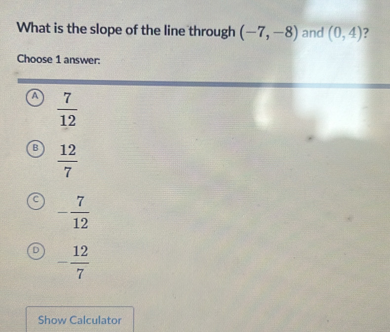 What is the slope of the line through (-7,-8) and (0,4) ?
Choose 1 answer:
A  7/12 
B  12/7 
- 7/12 
D - 12/7 
Show Calculator