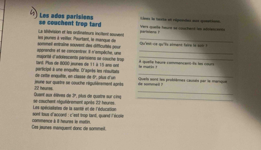 Les ados parisiens Lisez le texte et répondax aux questions. 
se couchent trop tard Vers quelle heure se couchent les adolescents 
La télévision et les ordinateurs incitent souvent parisiens ? 
les jeunes à veiller. Pourtant, le manque de Qu'est-ce qu'ils aiment faire le soir ? 
sommeil entraîne souvent des difficultés pour 
apprendre et se concentrer. Il n'empêche, une_ 
majorité d'adolescents parisiens se couche trop À quelle heure commencent-ils les cours 
tard. Plus de 8000 jeunes de 11 à 15 ans ont le matin ? 
_ 
participé à une enquête. D'après les résultats 
de cette enquête, en classe de 6° , plus d'un Quels sont les problèmes causés par le manque 
jeune sur quatre se couche régulièrement après de sommeil ? 
_
22 heures. 
Quant aux élèves de 3° , plus de quatre sur cinq_ 
se couchent régulièrement après 22 heures. 
Les spécialistes de la santé et de l'éducation 
sont tous d'accord : c'est trop tard, quand l'école 
commence à 8 heures le matin. 
Ces jeunes manquent donc de sommeil.