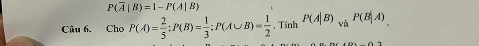 P(overline A|B)=1-P(A|B)
Câu 6. Cho P(A)= 2/5 ; P(B)= 1/3 ; P(A∪ B)= 1/2 . Tính P(A|B)_vaP(B|A)
2