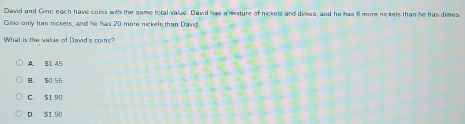 David and Gino each have coins with the same total value. David has a mixture of nickels and dimes, and he has 8 more nickels than he has dimes
Giso only has nickels, and he has 20 more nickels than David.
What is the value of David's coins?
A. $1 45
B. $0.55
C. $1.90
D. $1.50